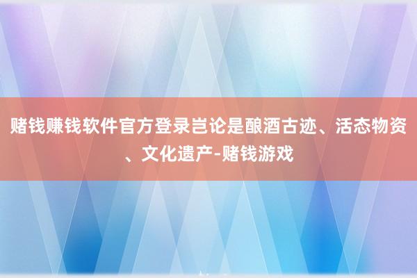 赌钱赚钱软件官方登录岂论是酿酒古迹、活态物资、文化遗产-赌钱游戏