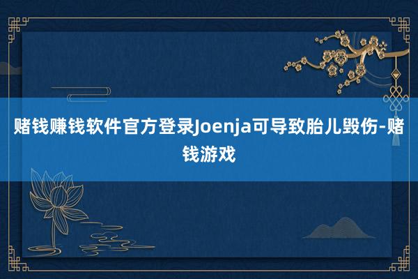 赌钱赚钱软件官方登录Joenja可导致胎儿毁伤-赌钱游戏