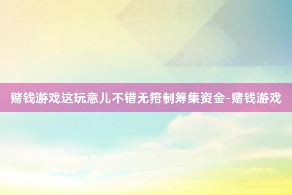 赌钱游戏这玩意儿不错无箝制筹集资金-赌钱游戏