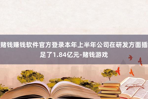 赌钱赚钱软件官方登录本年上半年公司在研发方面插足了1.84亿元-赌钱游戏