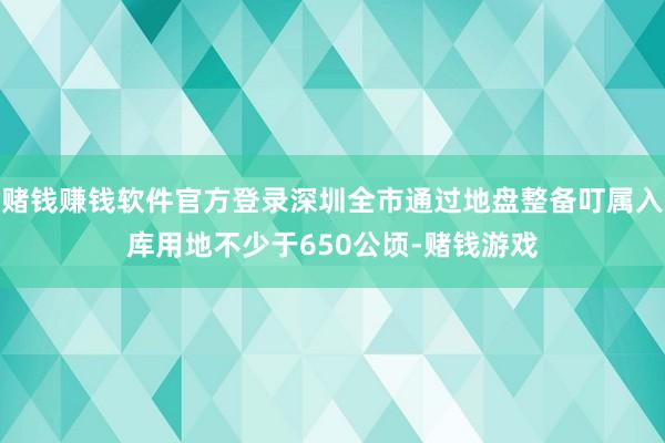 赌钱赚钱软件官方登录深圳全市通过地盘整备叮属入库用地不少于650公顷-赌钱游戏