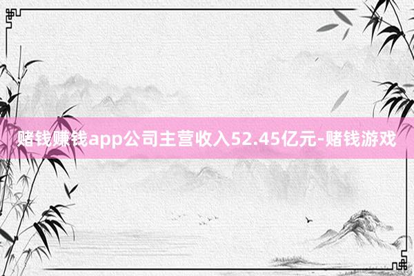 赌钱赚钱app公司主营收入52.45亿元-赌钱游戏