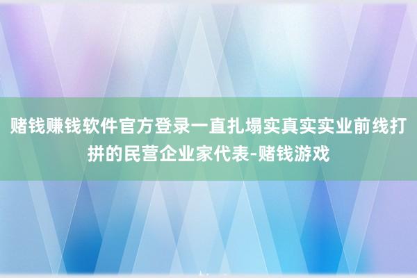 赌钱赚钱软件官方登录一直扎塌实真实实业前线打拼的民营企业家代表-赌钱游戏