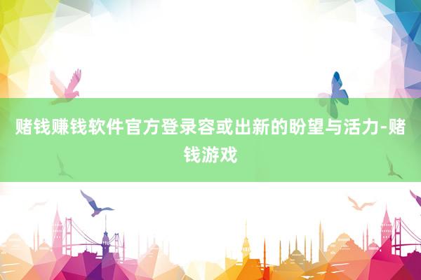 赌钱赚钱软件官方登录容或出新的盼望与活力-赌钱游戏