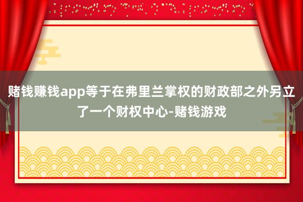 赌钱赚钱app等于在弗里兰掌权的财政部之外另立了一个财权中心-赌钱游戏