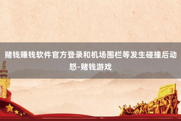 赌钱赚钱软件官方登录和机场围栏等发生碰撞后动怒-赌钱游戏