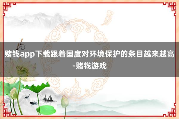 赌钱app下载跟着国度对环境保护的条目越来越高-赌钱游戏