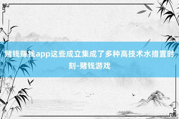 赌钱赚钱app这些成立集成了多种高技术水措置时刻-赌钱游戏