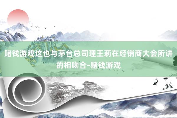 赌钱游戏这也与茅台总司理王莉在经销商大会所讲的相吻合-赌钱游戏