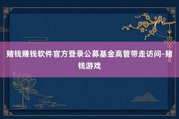 赌钱赚钱软件官方登录公募基金高管带走访问-赌钱游戏