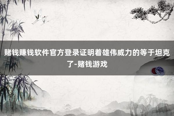 赌钱赚钱软件官方登录证明着雄伟威力的等于坦克了-赌钱游戏