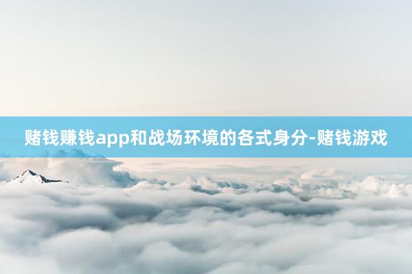 赌钱赚钱app和战场环境的各式身分-赌钱游戏
