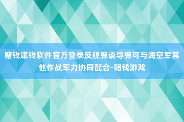 赌钱赚钱软件官方登录反舰弹谈导弹可与海空军其他作战军力协同配合-赌钱游戏