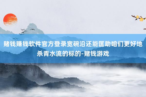 赌钱赚钱软件官方登录宽碗沿还能匡助咱们更好地杀青水流的标的-赌钱游戏