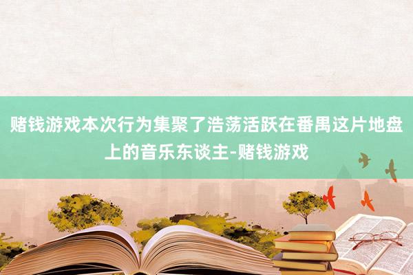 赌钱游戏本次行为集聚了浩荡活跃在番禺这片地盘上的音乐东谈主-赌钱游戏