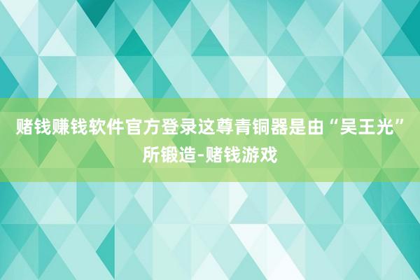 赌钱赚钱软件官方登录这尊青铜器是由“吴王光”所锻造-赌钱游戏