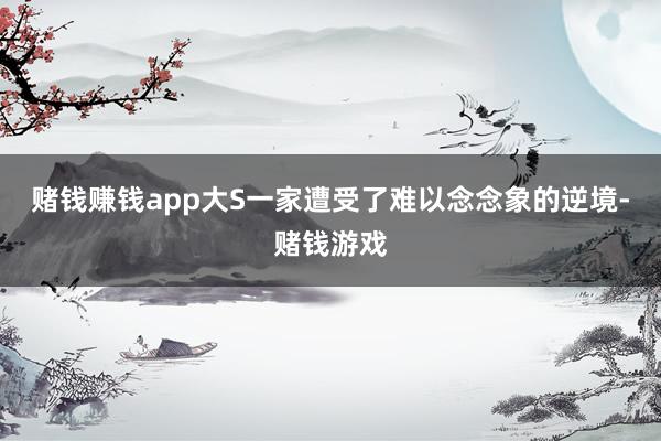 赌钱赚钱app大S一家遭受了难以念念象的逆境-赌钱游戏
