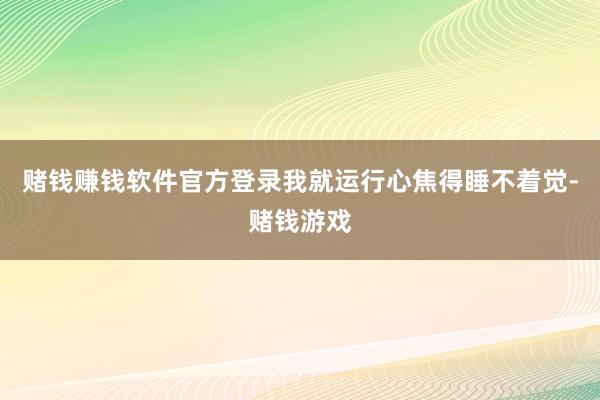 赌钱赚钱软件官方登录我就运行心焦得睡不着觉-赌钱游戏