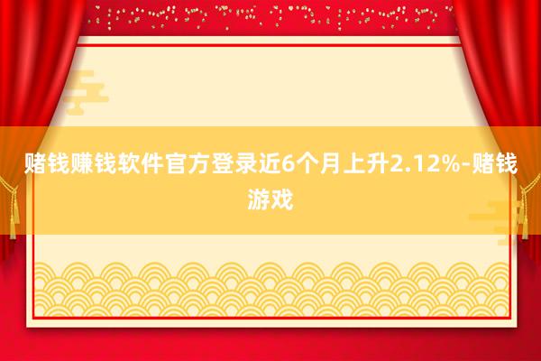 赌钱赚钱软件官方登录近6个月上升2.12%-赌钱游戏