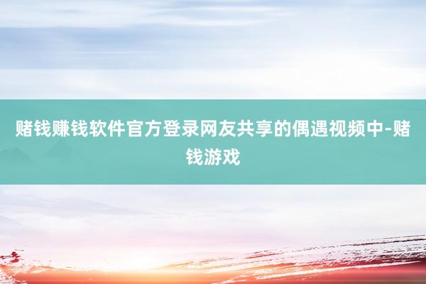 赌钱赚钱软件官方登录网友共享的偶遇视频中-赌钱游戏