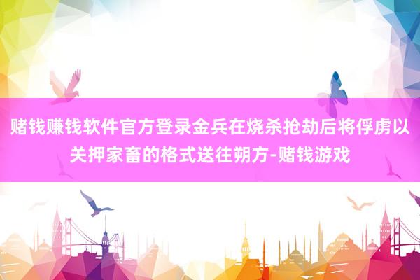 赌钱赚钱软件官方登录金兵在烧杀抢劫后将俘虏以关押家畜的格式送往朔方-赌钱游戏
