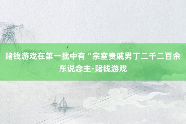 赌钱游戏在第一批中有“宗室贵戚男丁二千二百余东说念主-赌钱游戏
