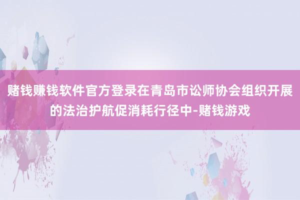 赌钱赚钱软件官方登录在青岛市讼师协会组织开展的法治护航促消耗行径中-赌钱游戏