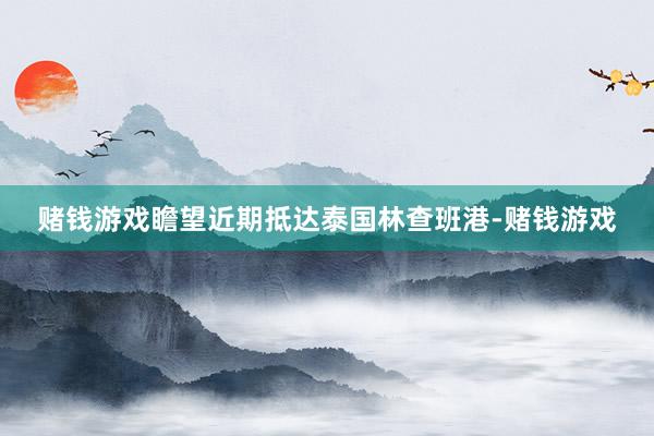 赌钱游戏瞻望近期抵达泰国林查班港-赌钱游戏