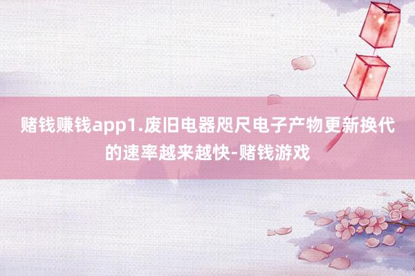 赌钱赚钱app1.废旧电器咫尺电子产物更新换代的速率越来越快-赌钱游戏
