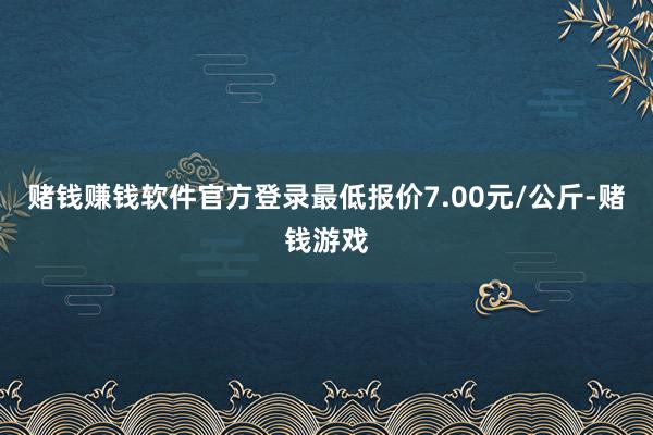 赌钱赚钱软件官方登录最低报价7.00元/公斤-赌钱游戏