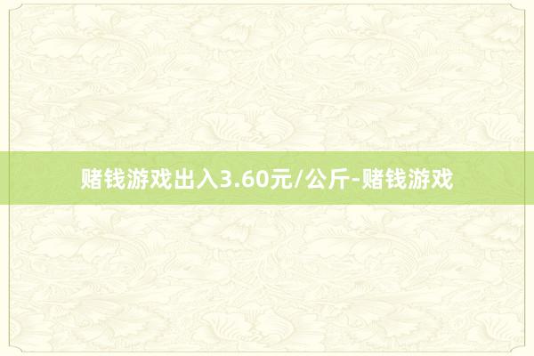 赌钱游戏出入3.60元/公斤-赌钱游戏