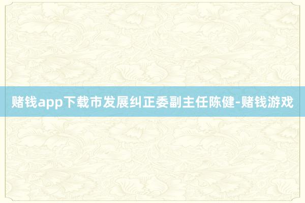 赌钱app下载市发展纠正委副主任陈健-赌钱游戏