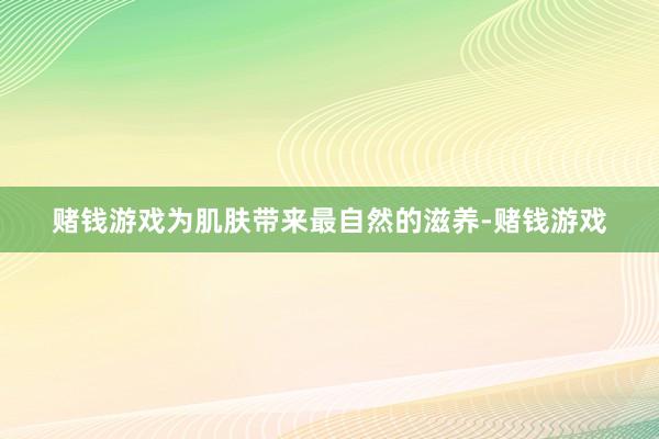 赌钱游戏为肌肤带来最自然的滋养-赌钱游戏