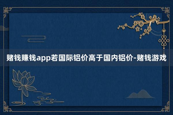 赌钱赚钱app若国际铝价高于国内铝价-赌钱游戏