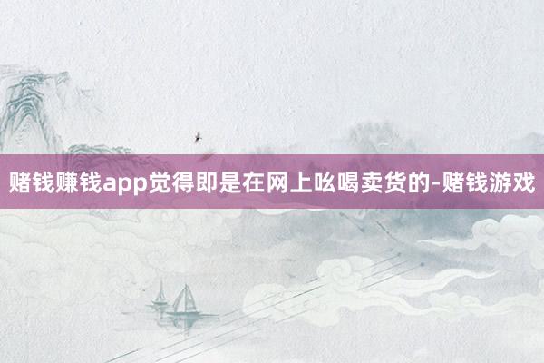 赌钱赚钱app觉得即是在网上吆喝卖货的-赌钱游戏