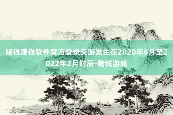 赌钱赚钱软件官方登录交游发生在2020年6月至2022年2月时辰-赌钱游戏