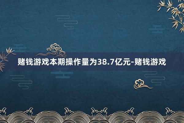 赌钱游戏本期操作量为38.7亿元-赌钱游戏