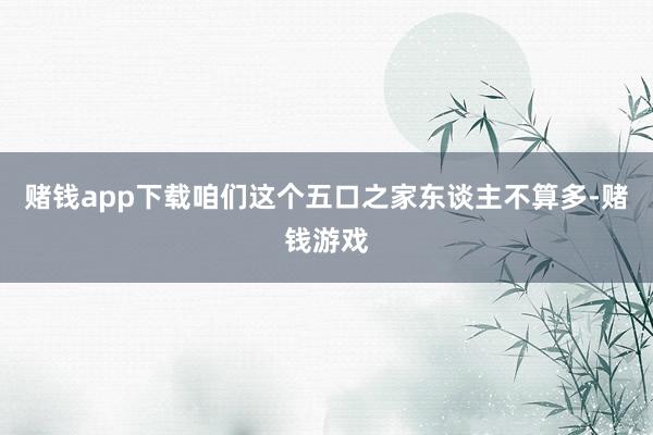 赌钱app下载咱们这个五口之家东谈主不算多-赌钱游戏