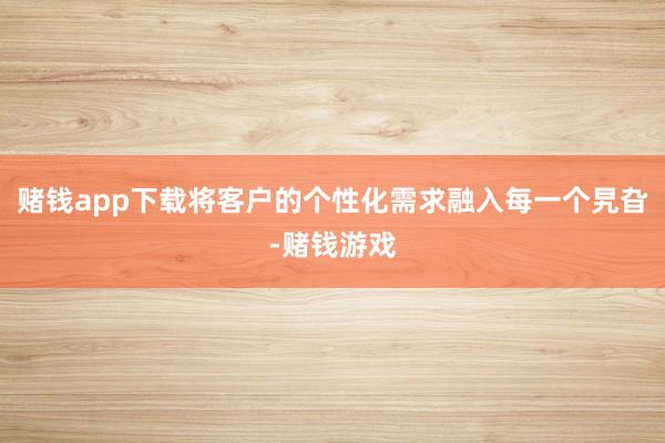 赌钱app下载将客户的个性化需求融入每一个旯旮-赌钱游戏