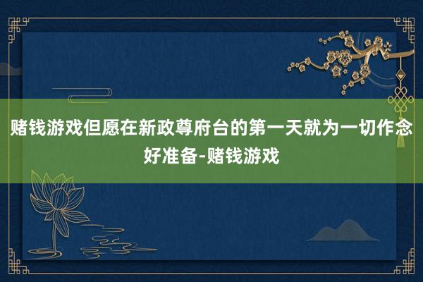 赌钱游戏但愿在新政尊府台的第一天就为一切作念好准备-赌钱游戏