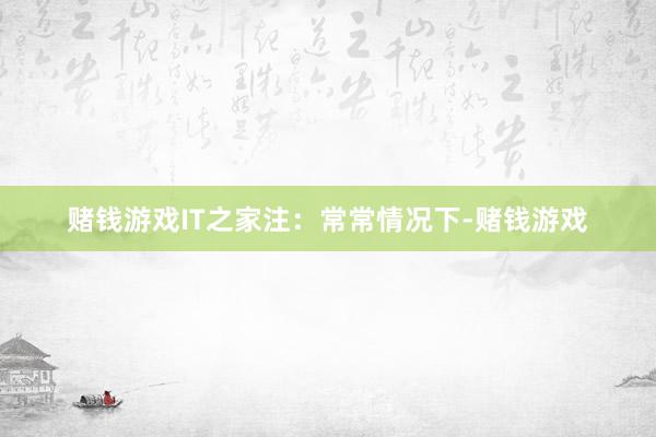赌钱游戏IT之家注：常常情况下-赌钱游戏