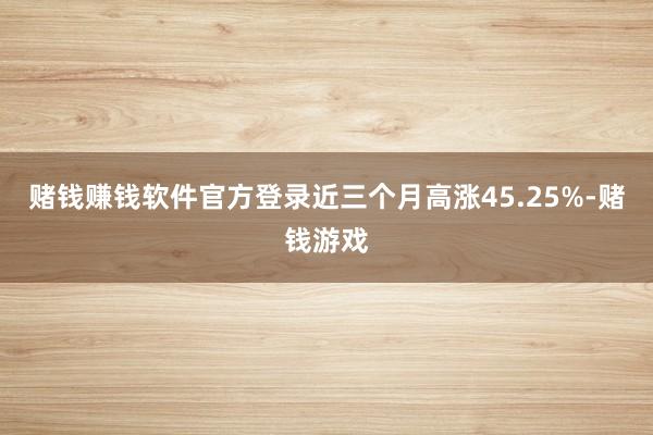 赌钱赚钱软件官方登录近三个月高涨45.25%-赌钱游戏