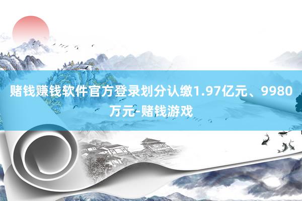 赌钱赚钱软件官方登录划分认缴1.97亿元、9980万元-赌钱游戏