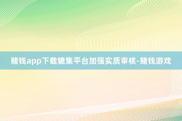 赌钱app下载辘集平台加强实质审核-赌钱游戏