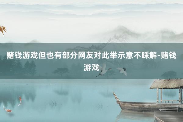 赌钱游戏但也有部分网友对此举示意不睬解-赌钱游戏