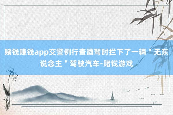 赌钱赚钱app交警例行查酒驾时拦下了一辆＂无东说念主＂驾驶汽车-赌钱游戏