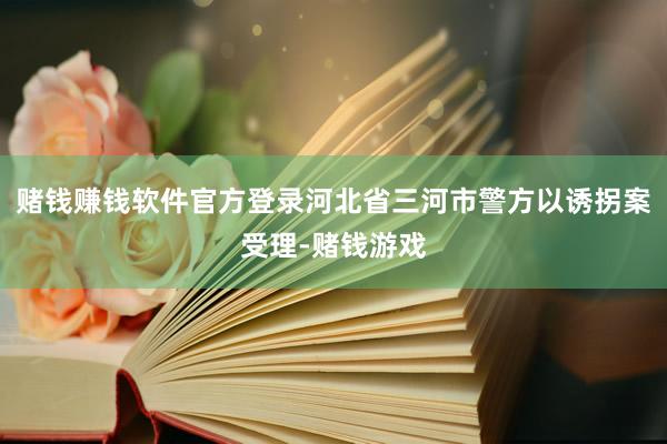 赌钱赚钱软件官方登录河北省三河市警方以诱拐案受理-赌钱游戏