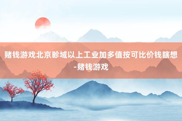 赌钱游戏北京畛域以上工业加多值按可比价钱瞎想-赌钱游戏