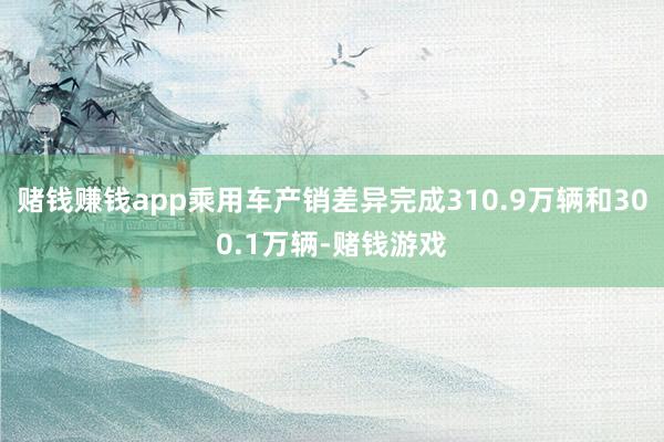 赌钱赚钱app乘用车产销差异完成310.9万辆和300.1万辆-赌钱游戏