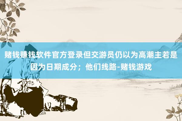 赌钱赚钱软件官方登录但交游员仍以为高潮主若是因为日期成分；他们线路-赌钱游戏